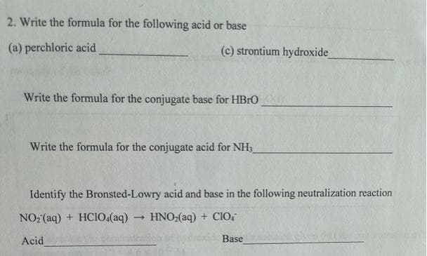 2. Write the formula for the following acid or base
(a) perchloric acid
(c) strontium hydroxide
Write the formula for the conjugate base for HBrO
Write the formula for the conjugate acid for NH
Identify the Bronsted-Lowry acid and base in the following neutralization reaction
NO2 (aq) + HCIO.(aq)
HNO:(aq) + ClO,
Acid
Base
