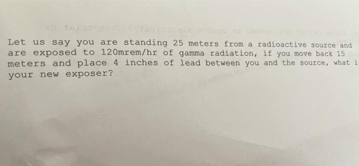 Let us say you are standing 25 meters from a radioactive source and
are exposed to 120mrem/hr of gamma radiation, if you move back 15
meters and place 4 inches of lead between you and the source, what i
your new exposer?
