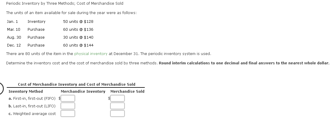 Periodic Inventory by Three Methods; Cost of Merchandise Sold
The units of an item available for sale during the year were as follows:
Jan. 1
Inventory
50 units @ $128
Mar. 10
Purchase
60 units @ $136
Aug. 30
Purchase
30 units @ $140
Dec. 12
Purchase
60 units @ $144
There are 80 units of the item in the physical inventory at December 31. The periodic inventory system is used.
Determine the inventory cost and the cost of merchandise sold by three methods. Round interim calculations to one decimal and final answers to the nearest whole dollar.
Cost of Merchandise Inventory and Cost of Merchandise Sold
Inventory Method
Merchandise Inventory Merchandise Sold
a. First-in, first-out (FIFO)
b. Last-in, first-out (LIFO)
c. Weighted average cost
