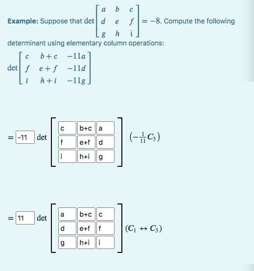 b
e
Lg h
determinant using elementary column operations:
a
Example: Suppose that det d
с b+c-11a
det?
det fe+f-11d
h+i -11g.
= 11
=-11 det
-EL
det
b+c a
g
e+f d
h+i g
a b+c|c
de+f f
h+ii
C
f = -8. Compute the following
i
(-C3)
(C₁ → C3)