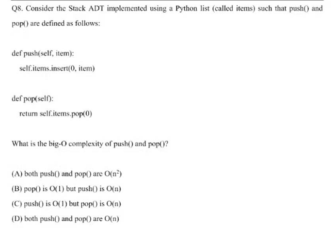 Q8. Consider the Stack ADT implemented using a Python list (called items) such that push() and
pop() are defined as follows:
def push(self, item):
self.items.insert(0, item)
def pop(sell):
return self.items.pop(0)
What is the big-O complexity of push() and pop()?
(A) both push() and pop() are O(n)
(B) pop() is O(1) but push() is O(n)
(C) push() is O(1) but pop() is O(n)
(D) both push() and pop() are O(n)
