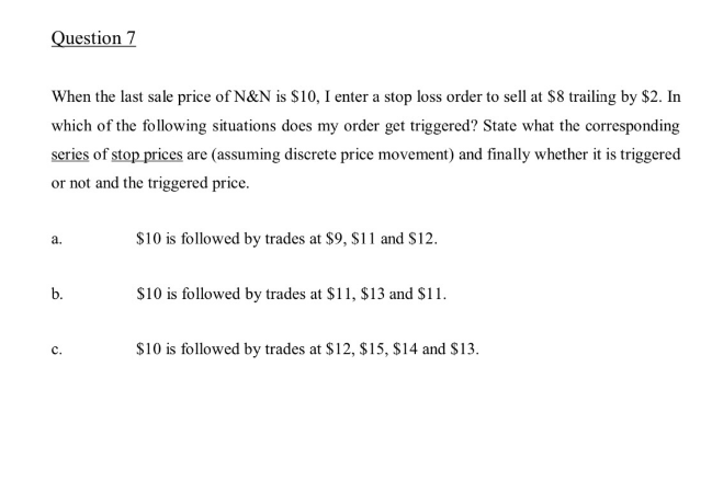 Question 7
When the last sale price of N&N is $10, I enter a stop loss order to sell at $8 trailing by $2. In
which of the following situations does my order get triggered? State what the corresponding
series of stop prices are (assuming discrete price movement) and finally whether it is triggered
or not and the triggered price.
a.
b.
C.
$10 is followed by trades at $9, $11 and $12.
$10 is followed by trades at $11, $13 and $11.
$10 is followed by trades at $12, $15, $14 and $13.