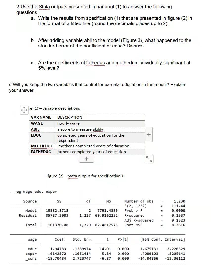 2.Use the Stata outputs presented in handout (1) to answer the following
questions.
a. Write the results from specification (1) that are presented in figure (2) in
the format of a fitted line (round the decimals places up to 2).
b. After adding variable abil to the model (Figure 3), what happened to the
standard error of the coefficient of educ? Discuss.
c. Are the coefficients of fatheduc and motheduc individually significant at
5% level?
d.Will you keep the two variables that control for parental education in the model? Explain
your answer.
re (1) – variable descriptions
VAR NAME
DESCRIPTION
WAGE
hourly wage
ABIL
a score to measure abilily
completed years of education for the
respondent
mother's completed years of education
EDUC
МОTHEDUC
FATHEDUC
father's completed years of education
Figure (2) – Stata output for specification 1
• reg wage educ exper
Source
df
MS
Number of obs
1,230
111.44
F(2, 1227)
Model
15582.8718
2
7791.4359
Prob > F
e.0000
Residual
R-squared
Adj R-squared
85787.2083
1,227
69.9162252
0.1537
0.1523
Total
101370.08
1,229 82.4817576
Root MSE
8.3616
wage
Coef.
Std. Err.
P>|t|
[95% Conf. Interval]
educ
1.94783
.1389974
14.01
0.000
1.675131
2.220529
exper
.6142872
.1051414
5.84
0.000
.4080103
.8205641
_cons
-18.70484
2.723747
-6.87
0.000
- 24.04856
-13.36112
