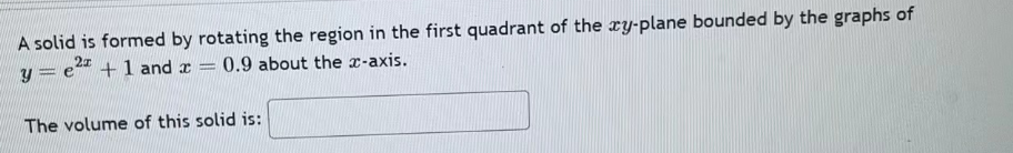 A solid is formed by rotating the region in the first quadrant of the xy-plane bounded by the graphs of
y = e2 + 1 and a
-
= 0.9 about the x-axis.
The volume of this solid is: