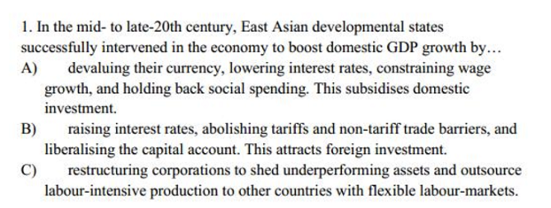 1. In the mid- to late-20th century, East Asian developmental states
successfully intervened in the economy to boost domestic GDP growth by...
A)
devaluing their currency, lowering interest rates, constraining wage
growth, and holding back social spending. This subsidises domestic
investment.
B)
raising interest rates, abolishing tariffs and non-tariff trade barriers, and
liberalising the capital account. This attracts foreign investment.
C)
restructuring corporations to shed underperforming assets and outsource
labour-intensive production to other countries with flexible labour-markets.
