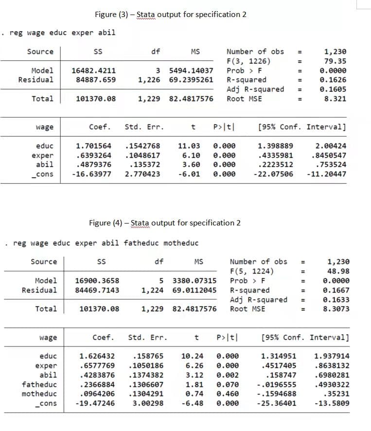 Figure (3) – Stata output for specification 2
• reg wage educ exper abil
Source
df
MS
Number of obs
1,230
F(3, 1226)
79.35
3 5494.14037
1,226 69.2395261
Model
16482.4211
Prob > F
0.0000
Residual
84887.659
R-squared
Adj R-squared
0.1626
0.1605
Total
101370.08
1,229 82.4817576
Root MSE
8.321
wage
Coef.
Std. Err.
t
P>|t|
[95% Conf. Interval]
educ
1.701564
.1542768
11.03
0.000
1.398889
2.00424
.6393264
.1048617
6.10
0.000
.4335981
.8450547
exper
abil
.4879376
.135372
3.60
0.000
.2223512
.753524
_cons
-16.63977
2.770423
-6.01
0.000
-22.07506
-11.20447
Figure (4) – Stata output for specification 2
reg wage educ exper abil fatheduc motheduc
Source
df
MS
Number of obs
1,230
F(5, 1224)
Prob > F
48.98
5 3380.07315
Model
Residual
16900.3658
e.0000
84469.7143
R-squared
Adj R-squared
Root MSE
1,224 69.0112045
0.1667
%3D
%3D
0.1633
Total
101370.08
1,229 82.4817576
8.3073
Coef.
Std. Err.
P>|t|
[95% Conf. Interval]
wage
t
educ
1.626432
.158765
10.24
e.000
1.314951
1.937914
.6577769
.1050186
6.26
e.000
.4517405
.8638132
exper
abil
.4283876
.1374382
3.12
0.002
.158747
.6980281
fatheduc
.2366884
.1306607
1.81
0.070
-.0196555
.4930322
motheduc
.0964206
.1304291
0.74
0.460
-.1594688
.35231
_cons
-19.47246
3.00298
-6.48
0.000
-25.36401
-13.5809
