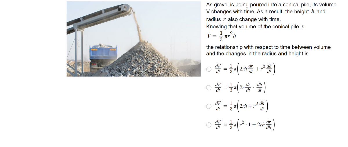 As gravel is being poured into a conical pile, its volume
V changes with time. As a result, the height ŉ and
radius r also change with time.
Knowing that volume of the conical pile is
V = ar²h
1
the relationship with respect to time between volume
and the changes in the radius and height is
dr
0 = = x (2/₁² + ₁²2 )
dV
dt
2rh
11
12 dh
dt
dt
0
0
dV
dr
dh
# = 3x (2²²)
2r
dt
dt dt
dV
dt
dV
=
=
dt 3
dh
x ( 2m +²2)
(2
2rh
dt
dr
x ( ₁2²-1 + 2 + 1 )
dh