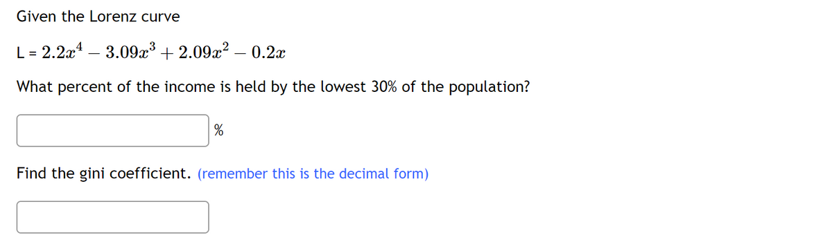 Given the Lorenz curve
L = 2.2x¹3.09x³ +2.09x² - 0.2x
What percent of the income is held by the lowest 30% of the population?
%
Find the gini coefficient. (remember this is the decimal form)