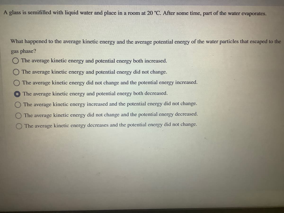 A glass is semifilled with liquid water and place in a room at 20 °C. After some time, part of the water evaporates.
What happened to the average kinetic energy and the average potential energy of the water particles that escaped to the
gas phase?
The
average
kinetic
energy
and potential energy both increased.
The
average
kinetic
energy
and potential energy did not change.
The average kinetic energy did not change and the potential energy increased.
The average kinetic energy and potential energy both decreased.
The average kinetic energy increased and the potential energy did not change.
The average kinetic energy did not change and the potential energy decreased.
The average kinetic energy decreases and the potential energy did not change.
O OOO
