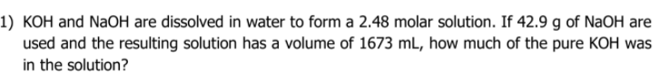1) KOH and NaOH are dissolved in water to form a 2.48 molar solution. If 42.9 g of NaOH are
used and the resulting solution has a volume of 1673 mL, how much of the pure KOH was
in the solution?
