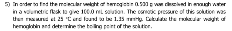 5) In order to find the molecular weight of hemoglobin 0.500 g was dissolved in enough water
in a volumetric flask to give 100.0 mL solution. The osmotic pressure of this solution was
then measured at 25 °C and found to be 1.35 mmHg. Calculate the molecular weight of
hemoglobin and determine the boiling point of the solution.
