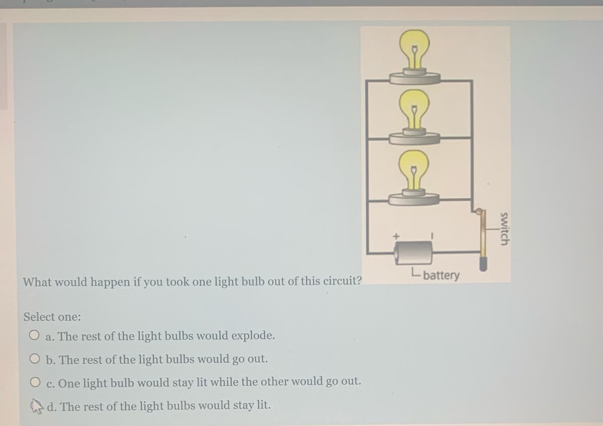 Lbattery
What would happen if you took one light bulb out of this circuit?
Select one:
O a. The rest of the light bulbs would explode.
O b. The rest of the light bulbs would
go
out.
O c. One light bulb would stay lit while the other would go out.
A d. The rest of the light bulbs would stay lit.
switch
