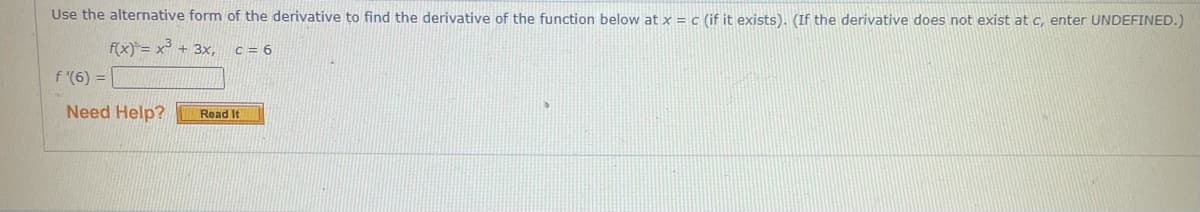 Use the alternative form of the derivative to find the derivative of the function below at x = c (if it exists). (If the derivative does not exist at c, enter UNDEFINED.)
f(x) = x³ + 3x,
C = 6
f '(6) =
Need Help?
Read It
