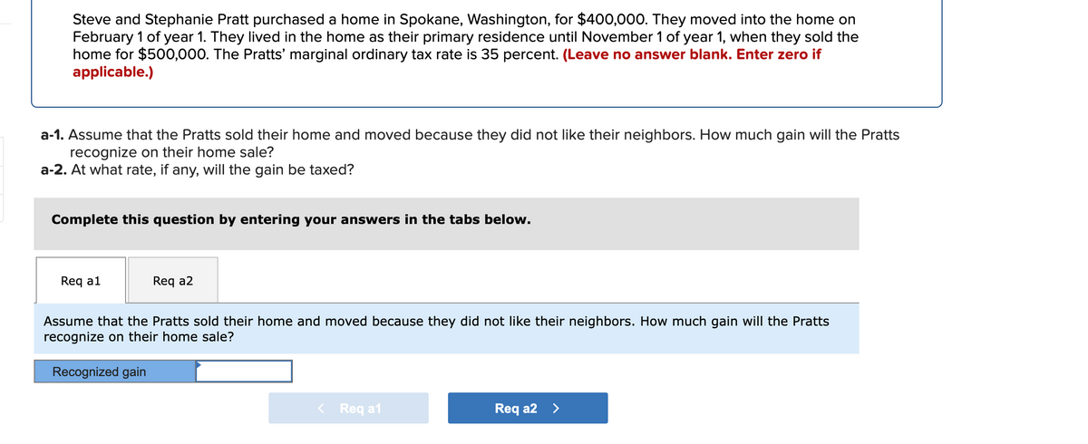 Steve and Stephanie Pratt purchased a home in Spokane, Washington, for $400,000. They moved into the home on
February 1 of year 1. They lived in the home as their primary residence until November 1 of year 1, when they sold the
home for $500,000. The Pratts' marginal ordinary tax rate is 35 percent. (Leave no answer blank. Enter zero if
applicable.)
a-1. Assume that the Pratts sold their home and moved because they did not like their neighbors. How much gain will the Pratts
recognize on their home sale?
a-2. At what rate, if any, will the gain be taxed?
Complete this question by entering your answers in the tabs below.
Req a1
Req a2
Assume that the Pratts sold their home and moved because they did not like their neighbors. How much gain will the Pratts
recognize on their home sale?
Recognized gain
< Req a1
Req a2 >
