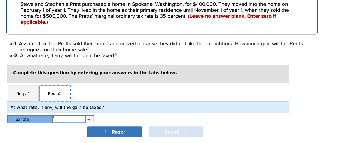 Steve and Stephanie Pratt purchased a home in Spokane, Washington, for $400,000. They moved into the home on
February 1 of year 1. They lived in the home as their primary residence until November 1 of year 1, when they sold the
home for $500,000. The Pratts' marginal ordinary tax rate is 35 percent. (Leave no answer blank. Enter zero if
applicable.)
a-1. Assume that the Pratts sold their home and moved because they did not like their neighbors. How much gain will the Pratts
recognize on their home sale?
a-2. At what rate, if any, will the gain be taxed?
Complete this question by entering your answers in the tabs below.
Req a1
Req a2
At what rate, if any, will the gain be taxed?
Tax rate
%
Req a1
Req a2 >
