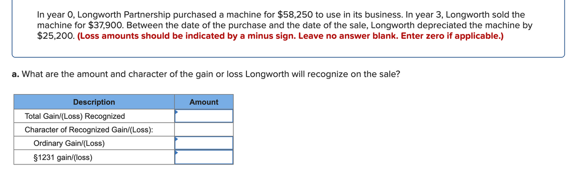 In year 0, Longworth Partnership purchased a machine for $58,250 to use in its business. In year 3, Longworth sold the
machine for $37,900. Between the date of the purchase and the date of the sale, Longworth depreciated the machine by
$25,200. (Loss amounts should be indicated by a minus sign. Leave no answer blank. Enter zero if applicable.)
a. What are the amount and character of the gain or loss Longworth will recognize on the sale?
Description
Amount
Total Gain/(Loss) Recognized
Character of Recognized Gain/(Loss):
Ordinary Gain/(Loss)
$1231 gain/(loss)
