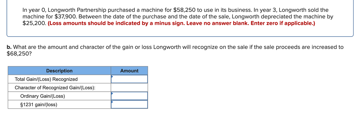 In year O, Longworth Partnership purchased a machine for $58,250 to use in its business. In year 3, Longworth sold the
machine for $37,900. Between the date of the purchase and the date of the sale, Longworth depreciated the machine by
$25,200. (Loss amounts should be indicated by a minus sign. Leave no answer blank. Enter zero if applicable.)
b. What are the amount and character of the gain or loss Longworth will recognize on the sale if the sale proceeds are increased to
$68,250?
Description
Amount
Total Gain/(Loss) Recognized
Character of Recognized Gain/(Loss):
Ordinary Gain/(Loss)
$1231 gain/(loss)
