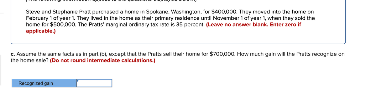 Steve and Stephanie Pratt purchased a home in Spokane, Washington, for $400,000. They moved into the home on
February 1 of year 1. They lived in the home as their primary residence until November 1 of year 1, when they sold the
home for $500,000. The Pratts' marginal ordinary tax rate is 35 percent. (Leave no answer blank. Enter zero if
applicable.)
c. Assume the same facts as in part (b), except that the Pratts sell their home for $700,000. How much gain will the Pratts recognize on
the home sale? (Do not round intermediate calculations.)
Recognized gain
