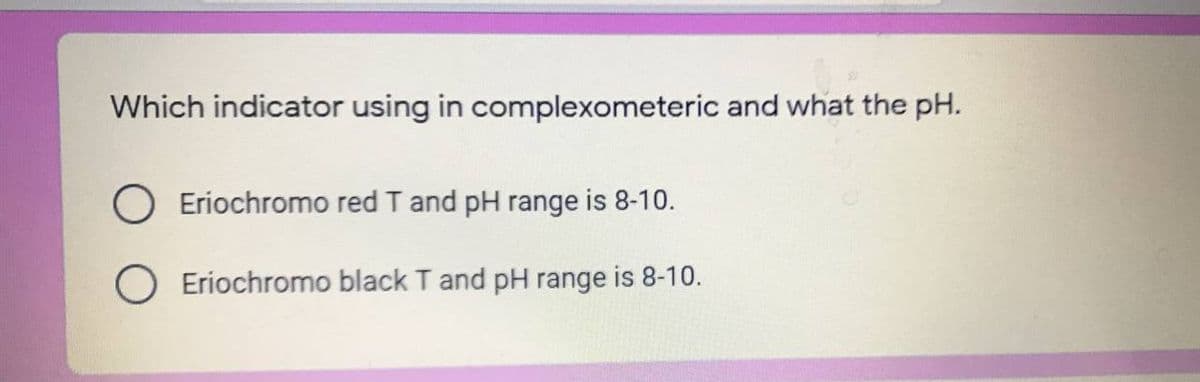 Which indicator using in complexometeric and what the pH.
Eriochromo red T and pH range is 8-10.
O Eriochromo black T and pH range is 8-10.
