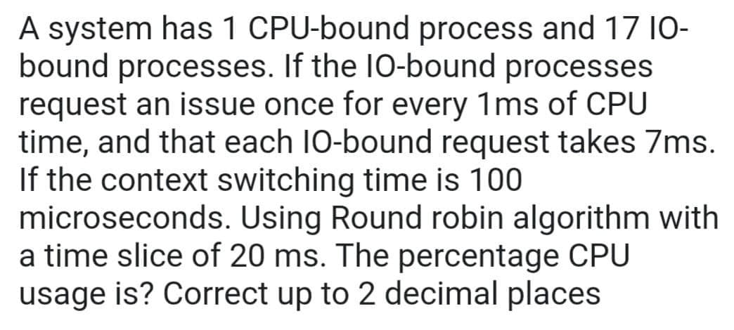 A system has 1 CPU-bound process and 17 10-
bound processes. If the 10-bound processes
request an issue once for every 1ms of CPU
time, and that each 10-bound request takes 7ms.
If the context switching time is 100
microseconds. Using Round robin algorithm with
a time slice of 20 ms. The percentage CPU
usage is? Correct up to 2 decimal places