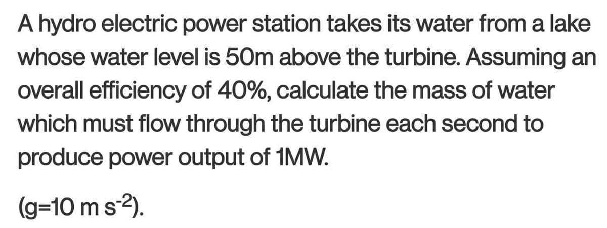A hydro electric power station takes its water from a lake
whose water level is 50m above the turbine. Assuming an
overall efficiency of 40%, calculate the mass of water
which must flow through the turbine each second to
produce power output of 1MW.
(g=10 m s-²).