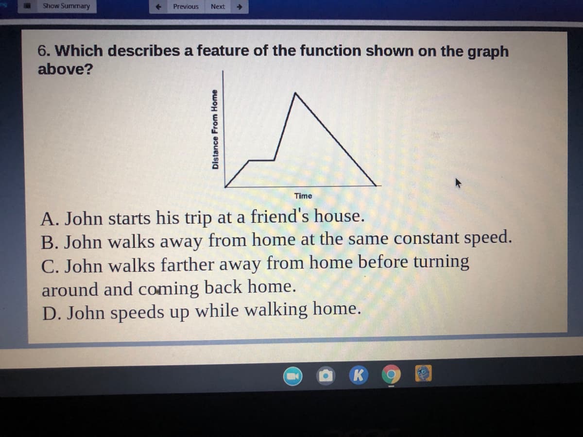 Show Summary
Previous
Next
6. Which describes a feature of the function shown on the graph
above?
Time
A. John starts his trip at a friend's house.
B. John walks away from home at the same constant speed.
C. John walks farther away from home before turning
around and coming back home.
D. John speeds up while walking home.
K
Distance From Home
