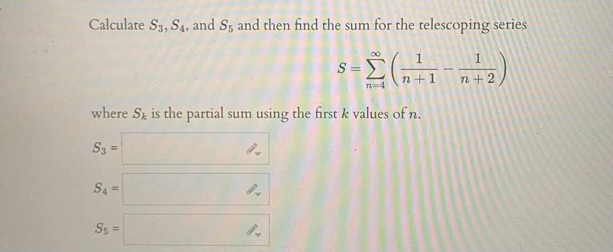 Calculate S3, S4, and Sz and then find the sum for the telescoping series
1
1
S =
n +1
n+2
n=4
where St is the partial
sum using the first k values of n.
S3 =
S4 =
S5 =
