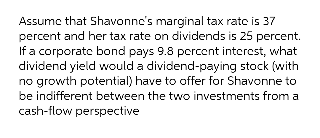 Assume that Shavonne's marginal tax rate is 37
percent and her tax rate on dividends is 25 percent.
If a corporate bond pays 9.8 percent interest, what
dividend yield would a dividend-paying stock (with
no growth potential) have to offer for Shavonne to
be indifferent between the two investments from a
cash-flow perspective
