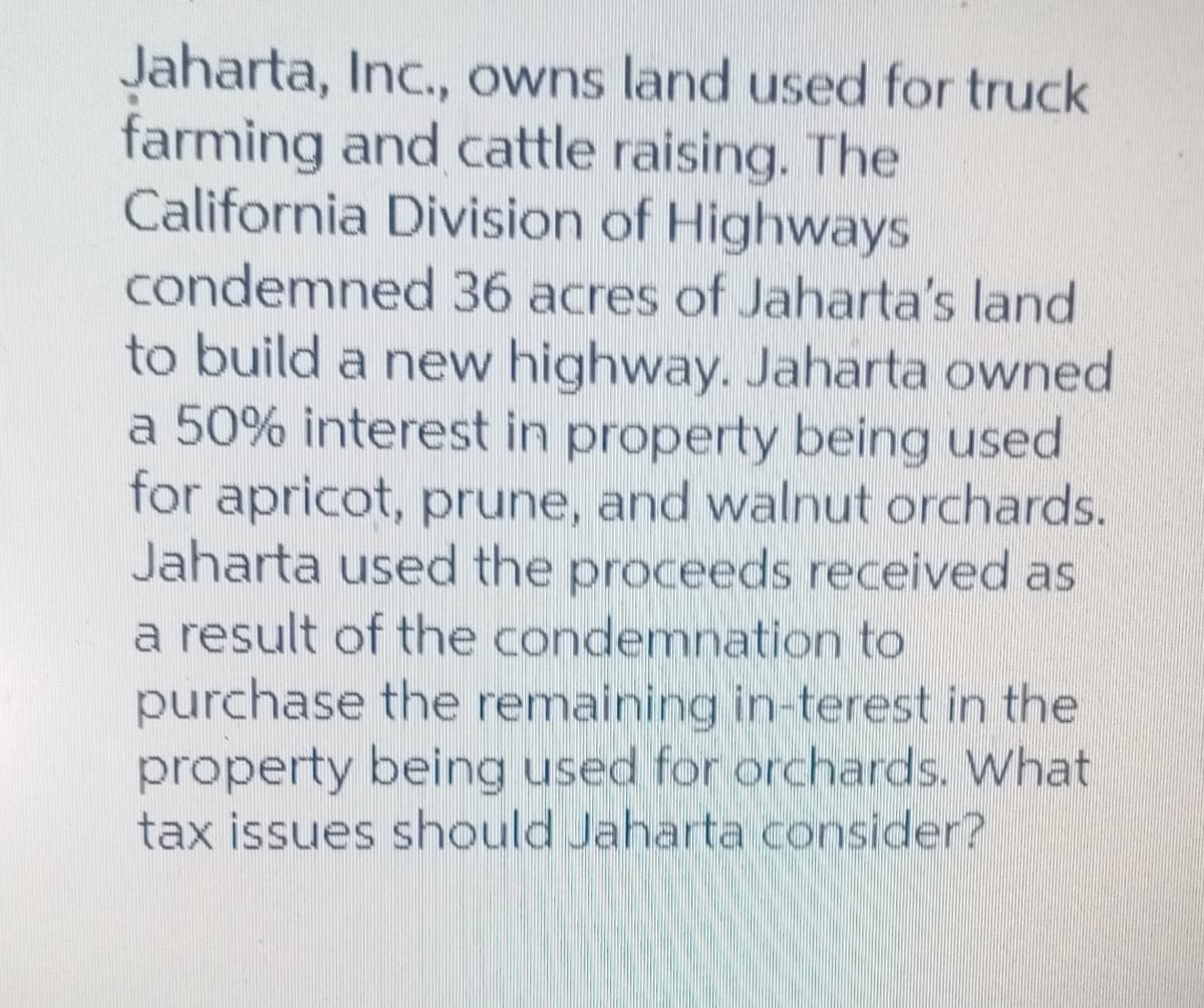 Jaharta, Inc., owns land used for truck
farming and cattle raising. The
California Division of Highways
condemned 36 acres of Jaharta's land
to build a new highway. Jaharta owned
a 50% interest in property being used
for apricot, prune, and walnut orchards.
Jaharta used the proceeds received as
a result of the condemnation to
purchase the remaining in-terest in the
property being used for orchards. What
tax issues should Jaharta consider?
