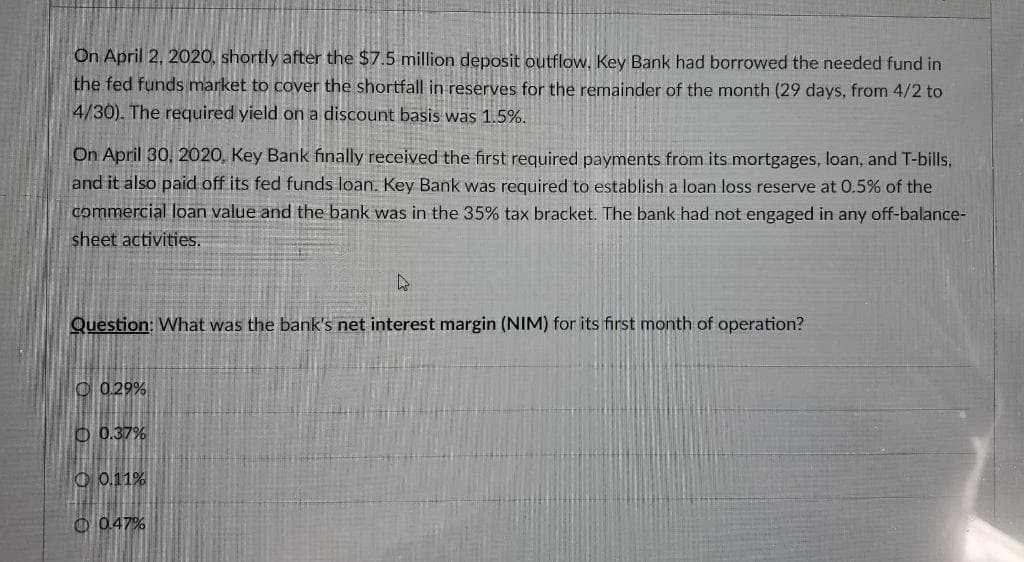 On April 2, 2020, shortly after the $7.5 million deposit outflow, Key Bank had borrowed the needed fund in
the fed funds market to cover the shortfall in reserves for the remainder of the month (29 days, from 4/2 to
4/30). The required yield on a discount basis was 1.5%.
On April 30, 2020, Key Bank finally received the first required payments from its mortgages, loan, and T-bills,
and it also paid off its fed funds loan. Key Bank was required to establish a loan loss reserve at 0.5% of the
commercial loan value and the bank was in the 35% tax bracket. The bank had not engaged in any off-balance-
sheet activities.
Question: What was the bank's net interest margin (NIM) for its first month of operation?
C 029%
O 0.37%
O 0.11%
O 047%
