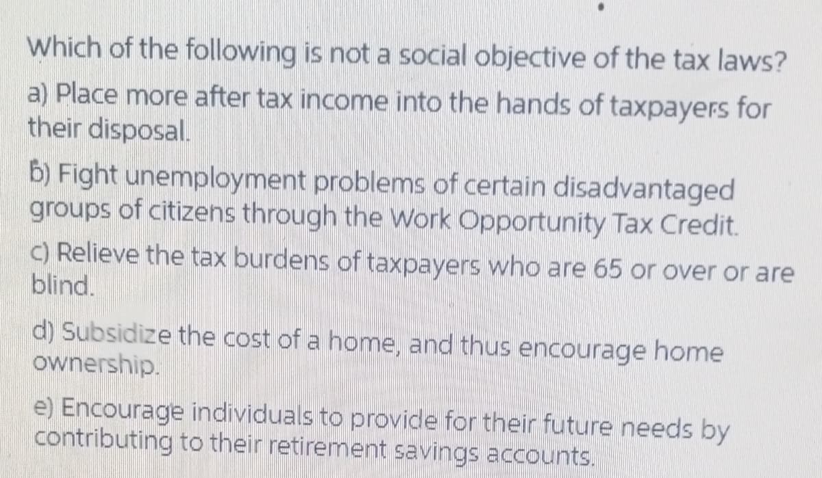 Which of the following is not a social objective of the tax laws?
a) Place more after tax income into the hands of taxpayers for
their disposal.
b) Fight unemployment problems of certain disadvantaged
groups of citizens through the Work Opportunity Tax Credit.
C) Relieve the tax burdens of taxpayers who are 65 or over or are
blind.
d) Subsidize the cost of a home, and thus encourage home
ownership.
e) Encourage individuals to provide for their future needs by
contributing to their retirement savings accounts.
