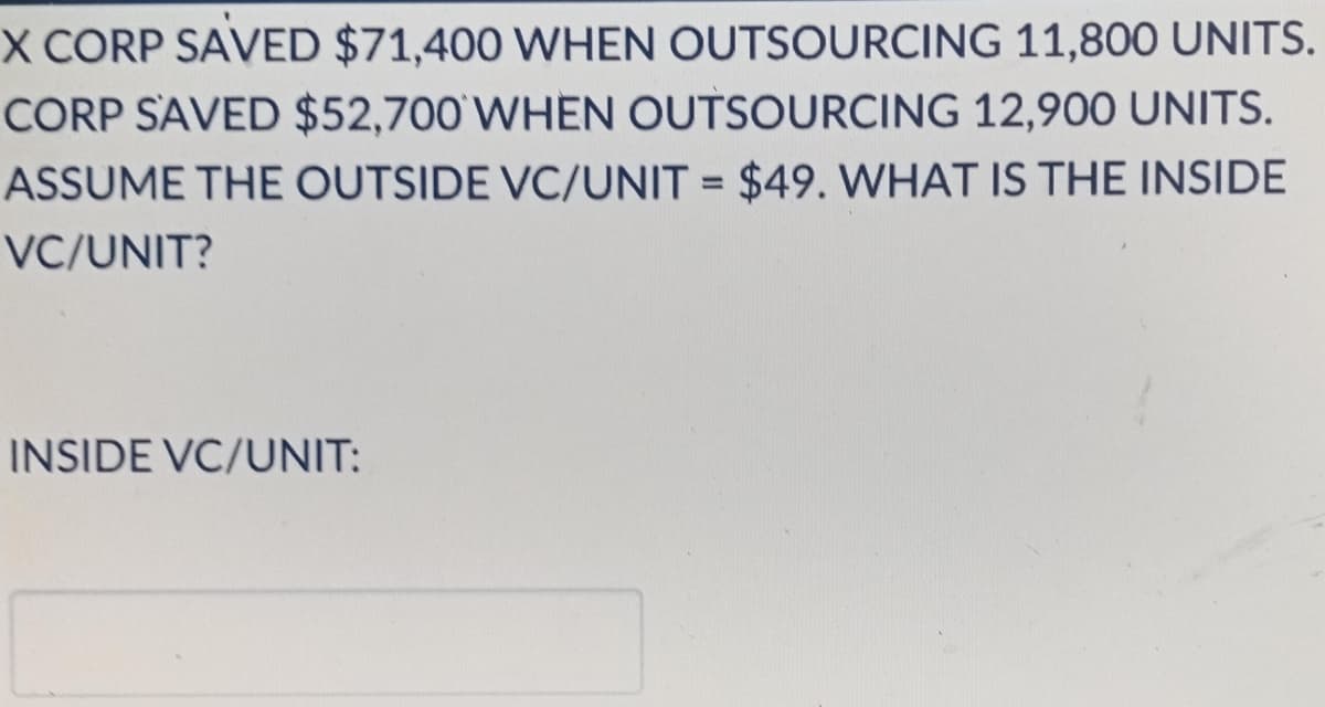 X CORP SAVED $71,400 WHEN OUTSOURCING 11,800 UNITS.
CORP SAVED $52,700'WHEN OUTSOURCING 12,900 UNITS.
ASSUME THE OUTSIDE VC/UNIT = $49. WHAT IS THE INSIDE
%3D
VC/UNIT?
INSIDE VC/UNIT:
