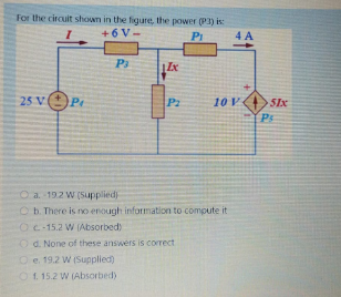 For the circuit shown in the figure, the power (PI) is:
+6 V-
PI
4 A
P3
25 V(
Pr
P2
10 V
51x
O a. 192 W (Supplied)
O b. There is no enough information to compute it
OC-15.2 W (Absorbed)
Od. None of these answers is correct
O e. 19.2 W (Supplied)
O 1. 15.2 W (Absorbed)
