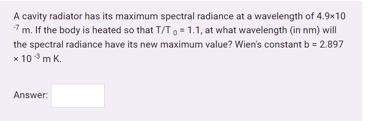 A cavity radiator has its maximum spectral radiance at a wavelength of 4.9×10
m. If the body is heated so that T/T 0 = 1.1, at what wavelength (in nm) will
the spectral radiance have its new maximum value? Wien's constant b = 2.897
%3D
x 10 -3 m K.
Answer:
