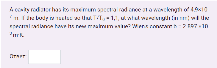 A cavity radiator has its maximum spectral radiance at a wavelength of 4,9×10
7 m. If the body is heated so that T/To = 1,1, at what wavelength (in nm) will the
spectral radiance have its new maximum value? Wien's constant b = 2.897 ×10
7
3 m-K.
Ответ:

