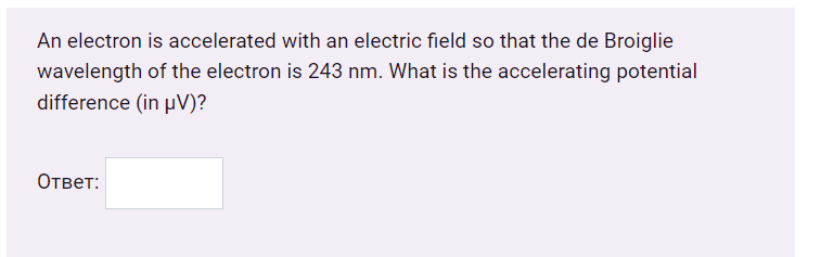 An electron is accelerated with an electric field so that the de Broiglie
wavelength of the electron is 243 nm. What is the accelerating potential
difference (in µV)?
Ответ:
