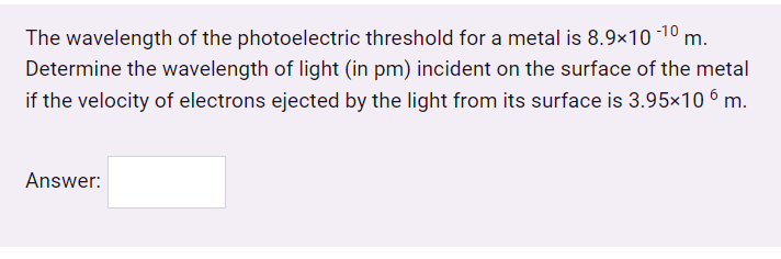 The wavelength of the photoelectric threshold for a metal is 8.9×10 10
Determine the wavelength of light (in pm) incident on the surface of the metal
if the velocity of electrons ejected by the light from its surface is 3.95×10 6 m.
Answer:
