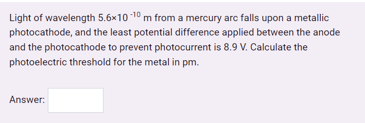 Light of wavelength 5.6×10 1° m from a mercury arc falls upon a metallic
photocathode, and the least potential difference applied between the anode
and the photocathode to prevent photocurrent is 8.9 V. Calculate the
photoelectric threshold for the metal in pm.
Answer:
