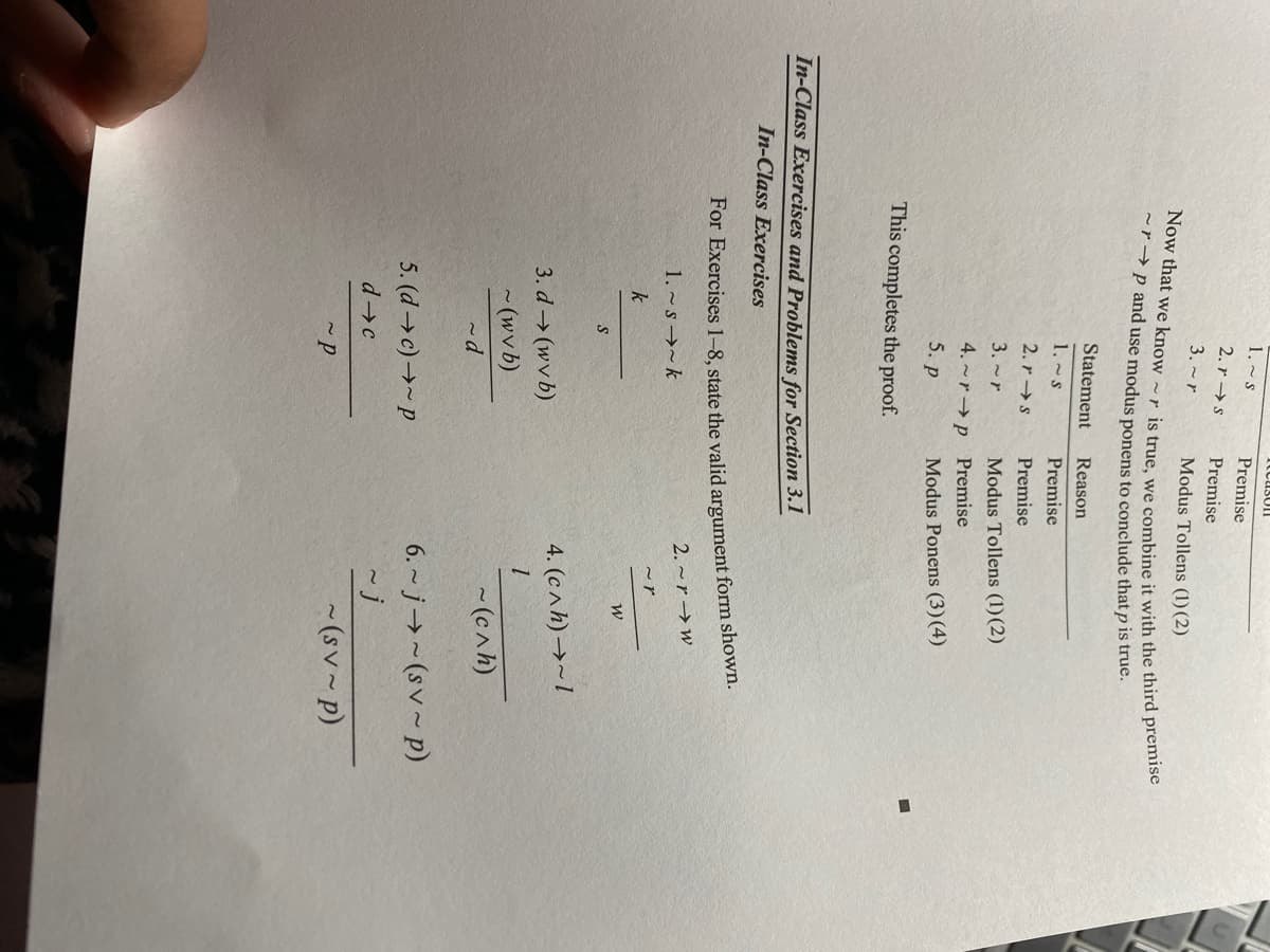 1. ~ s
Premise
2. r →s
Premise
3. ~r
Modus Tollens (1)(2)
~r→p and use modus ponens to conclude that p is true.
Statement
Reason
1.~s
Premise
2. r →s
Premise
3. ~r
Modus Tollens (1)(2)
4. ~r→ p Premise
5. р
Modus Ponens (3)(4)
This completes the proof.
In-Class Exercises and Problems for Section 3.1
In-Class Exercises
For Exercises 1-8, state the valid argument form shown.
2. ~r → w
1. ~ s →~ k
k
4. (c^h) →~ 1
3. d→(wv b)
- (wv b)
- (cah)
6. ~ j→~(sv~ p)
5. (d→ c)→~ p
d c
~j
~ (sv ~ p)
