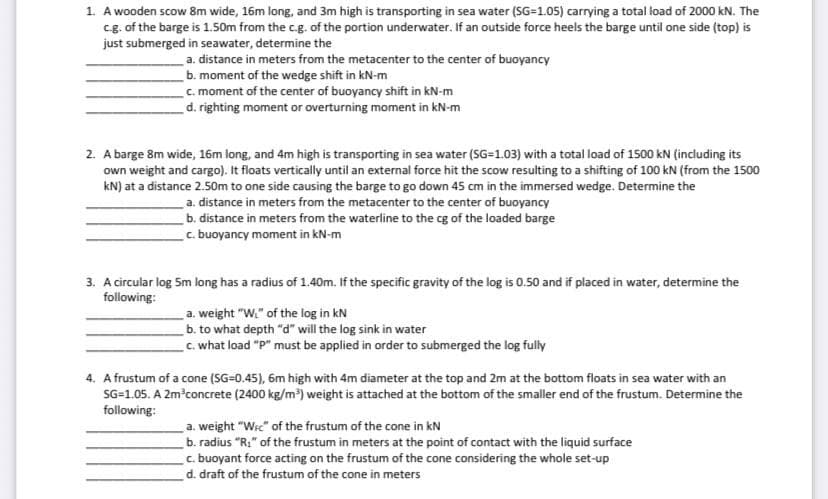 1. A wooden scow 8m wide, 16m long, and 3m high is transporting in sea water (SG-1.05) carrying a total load of 2000 kN. The
cg. of the barge is 1.50m from the c.g. of the portion underwater. If an outside force heels the barge until one side (top) is
just submerged in seawater, determine the
a. distance in meters from the metacenter to the center of buoyancy
b. moment of the wedge shift in kN-m
c. moment of the center of buoyancy shift in kN-m
d. righting moment or overturning moment in kN-m
2. A barge 8m wide, 16m long, and 4m high is transporting in sea water (SG-1.03) with a total load of 1500 kN (including its
own weight and cargo). It floats vertically until an external force hit the scow resulting to a shifting of 100 kN (from the 1500
kN) at a distance 2.50m to one side causing the barge to go down 45 cm in the immersed wedge. Determine the
a. distance in meters from the metacenter to the center of buoyancy
b. distance in meters from the waterline to the cg of the loaded barge
c. buoyancy moment in kN-m
3. A circular log Sm long has a radius of 1.40m. If the specific gravity of the log is 0.50 and if placed in water, determine the
following:
a. weight "W." of the log in kN
b. to what depth "d" will the log sink in water
C. what load "P" must be applied in order to submerged the log fully
4. A frustum of a cone (SG=0.45), 6m high with 4m diameter at the top and 2m at the bottom floats in sea water with an
SG=1.05. A 2m?concrete (2400 kg/m) weight is attached at the bottom of the smaller end of the frustum. Determine the
following:
a. weight "Wi" of the frustum of the cone in kN
b. radius "R:" of the frustum in meters at the point of contact with the liquid surface
c. buoyant force acting on the frustum of the cone considering the whole set-up
d. draft of the frustum of the cone in meters
