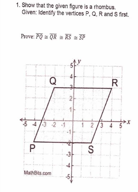 1. Show that the given figure is a rhombus.
Given: Identify the vertices P, Q, R and S first.
Prove: PQ = QR = RS = SP
Q
R
5 4/3 2 1
1 2/3 4
S
-3
-4
MathBits.com
