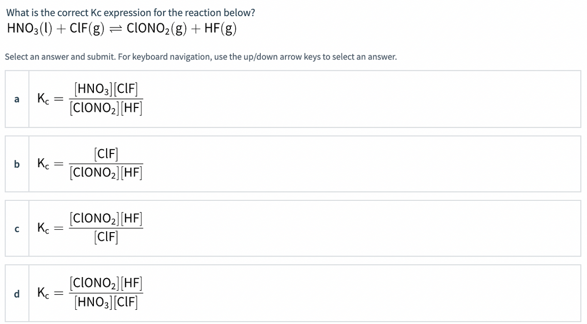 What is the correct Kc expression for the reaction below?
HNO3 (1) + CIF(g) = CIONO2(g) + HF(g)
Select an answer and submit. For keyboard navigation, use the up/down arrow keys to select an answer.
[HNO3][CIF]
[CIONO;][HF]
a
[CIF]
b
K.
[CIONO,][HF]
(CIONO2][HF]
(CIF]
[CIONO2][HF]
[HNO3][CIF]
d
