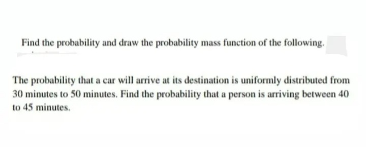 Find the probability and draw the probability mass function of the following.
The probability that a car will arrive at its destination is uniformly distributed from
30 minutes to 50 minutes. Find the probability that a person is arriving between 40
to 45 minutes.
