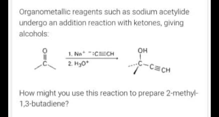 Organometallic reagents such as sodium acetylide
undergo an addition reaction with ketones, giving
alcohols:
OH
1. Nn :CECH
2. H30*
C-C CH
How might you use this reaction to prepare 2-methyl-
1,3-butadiene?
