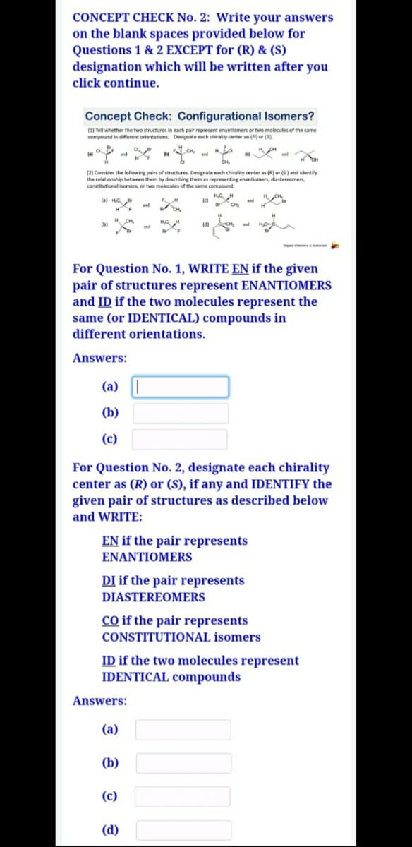 CONCEPT CHECK No. 2: Write your answers
on the blank spaces provided below for
Questions 1 & 2 EXCEPT for (R) & (S)
designation which will be written after you
click continue.
Concept Check: Configurational Isomers?
(1) Tell whether the two structures in each pair represent enantiomers or two molecules of the same
compound in different orientations. Designate each chirality center as ()or (S)
and
(2) Consider the fellowing pairs of structures. Designate each chirality center as (R) or (S) and identify
the relationship between them by describing them as representing enantiomers, diastereomens,
constitutional isomers, or two molecules of the same compound.
(a) HA
and
(b)
nd
For Question No. 1, WRITE EN if the given
pair of structures represent ENANTIOMERS
and ID if the two molecules represent the
same (or IDENTICAL) compounds in
different orientations.
Answers:
(a)
(b)
(c)
For Question No. 2, designate each chirality
center as (R) or (S), if any and IDENTIFY the
given pair of structures as described below
and WRITE:
EN if the pair represents
ENANTIOMERS
DI if the pair represents
DIASTEREOMERS
co if the pair represents
CONSTITUTIONAL isomers
ID if the two molecules represent
IDENTICAL compounds
Answers:
(a)
(b)
(c)
(d)
