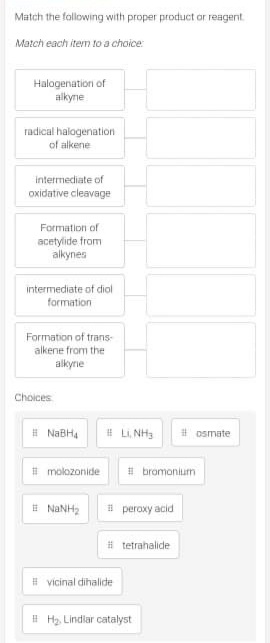 Match the following with proper product or reagent
Match each item to a choice:
Halogenation of
aikyne
radical halogenation
of alkene
intermediate of
oxidative cleavage
Formation of
acetylide from
alkynes
intermediate of diol
formation
Formation of trans-
alkene from the
alkyne
Choices
# NABH4
# L NH3
# osmate
# molozonide
# bromonium
i peroxy acid
# tetrahalide
# vicinal dihalide
# Hy, Lindlar catalyst
