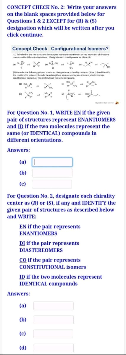 CONCEPT CHECK No. 2: Write your answers
on the blank spaces provided below for
Questions 1 & 2 EXCEPT for (R) & (S)
designation which will be written after you
click continue.
Concept Check: Configurational Isomers?
(1) Tell whether the two structures in each pair represent enantiomers or two molecules of the same
compound in ditfferent orientations. Designate each chirality center as (R) or (S)
and
(2) Consider the following pairs of structures. Designate each chirality center as (R) or (s) and identify
the relationship between them by describing them as representing enantiomers, diastereomers,
constitutional isomers, or two molecules of the same compound.
(a) HA er
(d)
and
For Question No. 1, WRITE EN if the given
pair of structures represent ENANTIOMERS
and ID if the two molecules represent the
same (or IDENTICAL) compounds in
different orientations.
Answers:
(a) |
(b)
(c)
For Question No. 2, designate each chirality
center as (R) or (S), if any and IDENTIFY the
given pair of structures as described below
and WRITE:
EN if the pair represents
ΕΝΑΝΤΙΟMERS
DI if the pair represents
DIASTEREOMERS
cO if the pair represents
CONSTITUTIONAL isomers
ID if the two molecules represent
IDENTICAL compounds
Answers:
(a)
(b)
(c)
(d)
