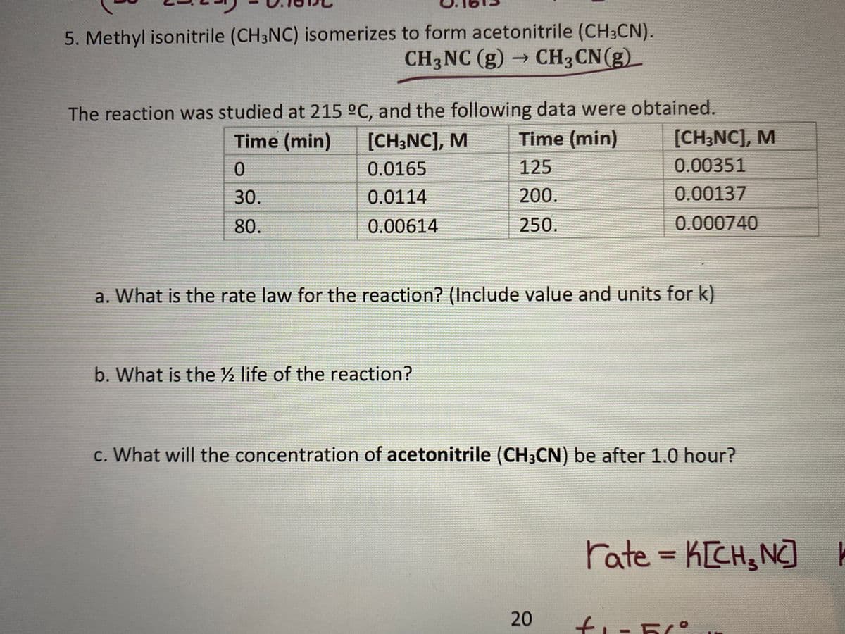 5. Methyl isonitrile (CH3NC) isomerizes to form acetonitrile (CH3CN).
CH3 CN(g)
CH3NC (g) →
The reaction was studied at 215 °C, and the following data were obtained.
Time (min)
[CH;NC], M
Time (min)
[CH;NC], M
0.0165
125
0.00351
30.
0.0114
200.
0.00137
80.
0.00614
250.
0.000740
a. What is the rate law for the reaction? (Include value and units for k)
b. What is the ½ life of the reaction?
c. What will the concentration of acetonitrile (CH3CN) be after 1.0 hour?
rate = K[CH, N]
%3D
20
ti-5°
