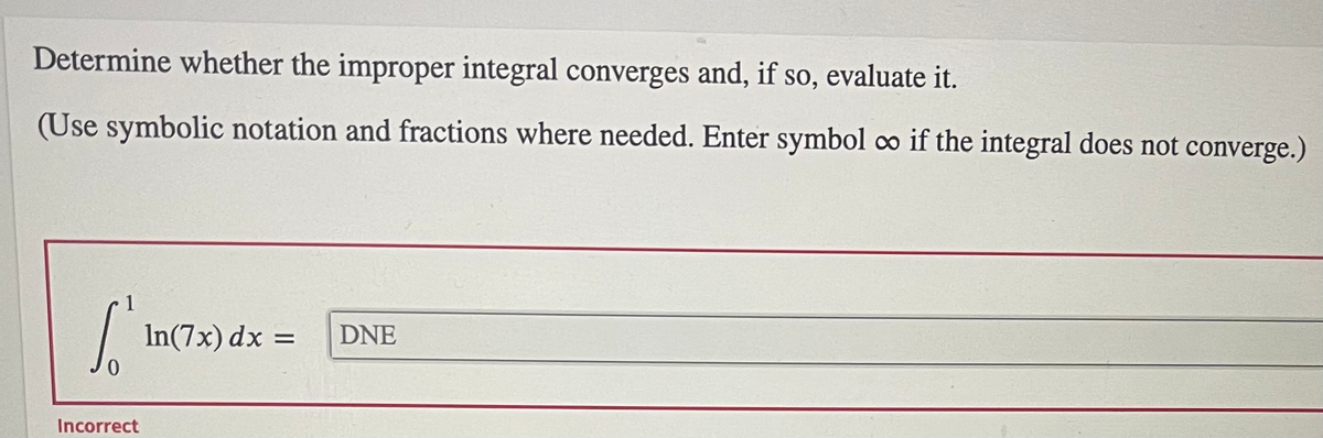 Determine whether the improper integral converges and, if so, evaluate it.
(Use symbolic notation and fractions where needed. Enter symbol co if the integral does not converge.)
| In(7x) dx =
DNE
Incorrect
