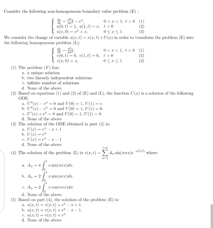 Consider the following non-homogeneous boundary value problem (E) :
- e",
u(0, t) — 1, и(1,t) — е, t>0
u(x,0) = e + x,
0 <r < 1, t> 0 (1)
(2)
(3)
%3D
0 < «<1
We consider the change of variable u(x, t) = v(x, t) +U(r) in order to transform the problem (E) into
the following homogeneous problem (L):
v(0, t) = 0, v(1, t) = 0, t>0
v(x,0) = x,
0 <r < 1, t> 0 (1)
(2)
(3)
0<r<1
(1) The problem (F) has:
a. a unique solution
b. two linearly independent solutions
c. infinite number of solutions
d. None of the above
(2) Based on equations (1) and (2) of (E) and (L), the function U(x) is a solution of the following
ODE:
а. U"(т) — е* — 0 and U(0) — 1, U(1) — е.
b. U"(r) – e" = 0 and U(0) = 1, U(1) = 0.
c. U'(x) +e² = 0 and U(0) = 1, U(1) = 0.
d. None of the above
(3) The solution of the ODE obtained in part (2) is:
a. U(2)= e² – x +1
b. U(2) = e"
c. U(r) = e² – æ – 1
d. None of the above
(4) The solution of the problem (L) is v(x, t) =An sin(nAL)E"
where
n-1
a. An = 4 | r sin(nAL)dx.
b. An = 2 | a sin(nar)dr.
c. An = 2| r cos(nax)dx.
Jo
d. None of the above
(5) Based on part (4), the solution of the problem (E) is:
а. и(г,() — о(х, () + e* — т+1.
b. u(x, t) = v(x, t) + e² – x – 1.
с. и(т, t) — о(г, t) + e*,
d. None of the above

